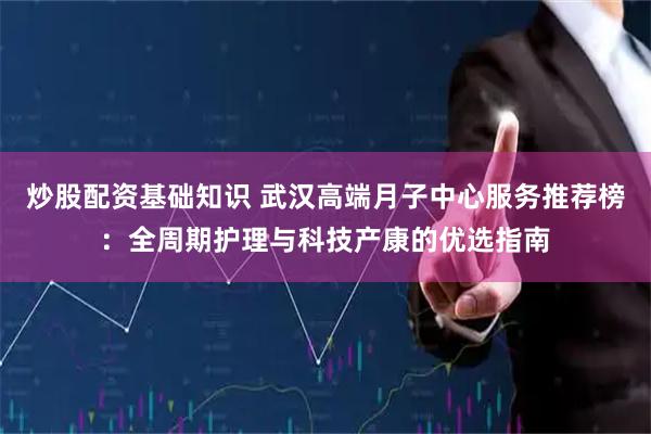 炒股配资基础知识 武汉高端月子中心服务推荐榜：全周期护理与科技产康的优选指南