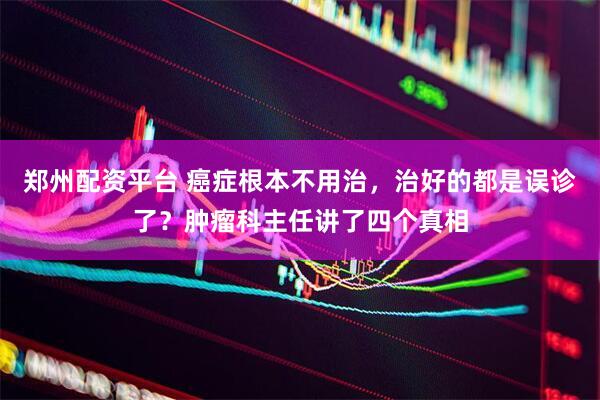 郑州配资平台 癌症根本不用治，治好的都是误诊了？肿瘤科主任讲了四个真相