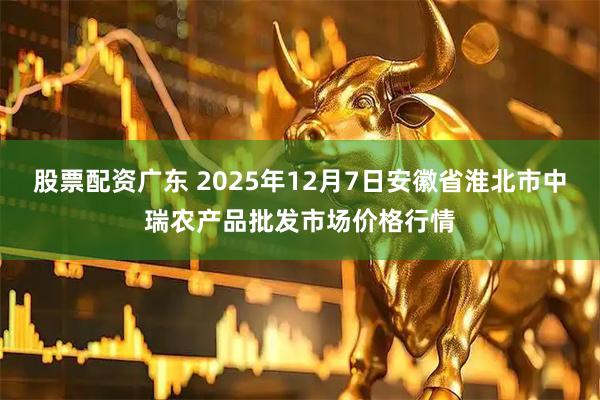 股票配资广东 2025年12月7日安徽省淮北市中瑞农产品批发市场价格行情