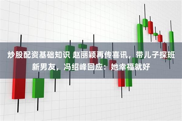 炒股配资基础知识 赵丽颖再传喜讯，带儿子探班新男友，冯绍峰回应：她幸福就好