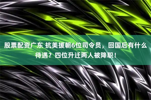 股票配资广东 抗美援朝6位司令员，回国后有什么待遇？四位升迁两人被降职！