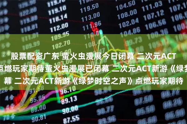 股票配资广东 萤火虫漫展今日闭幕 二次元ACT新游《绿梦时空之声》点燃玩家期待萤火虫漫展已闭幕 二次元ACT新游《绿梦时空之声》点燃玩家期待