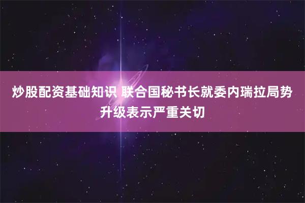 炒股配资基础知识 联合国秘书长就委内瑞拉局势升级表示严重关切