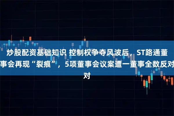 炒股配资基础知识 控制权争夺风波后，ST路通董事会再现“裂痕”，5项董事会议案遭一董事全数反对