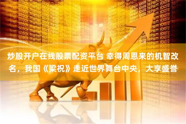 炒股开户在线股票配资平台 幸得周恩来的机智改名，我国《梁祝》走近世界舞台中央，大享盛誉