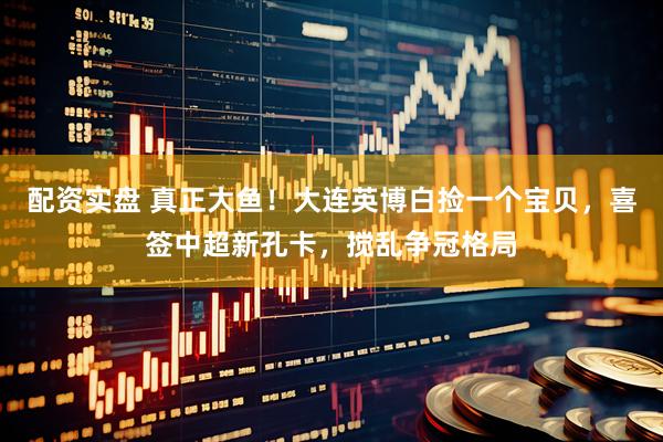配资实盘 真正大鱼！大连英博白捡一个宝贝，喜签中超新孔卡，搅乱争冠格局
