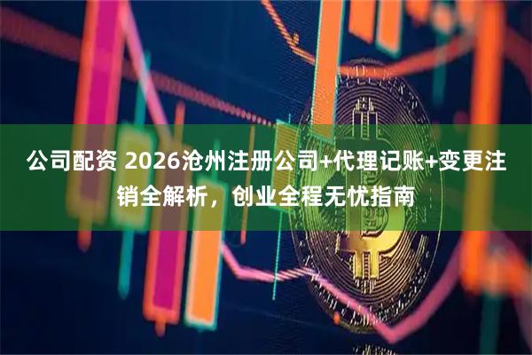 公司配资 2026沧州注册公司+代理记账+变更注销全解析，创业全程无忧指南
