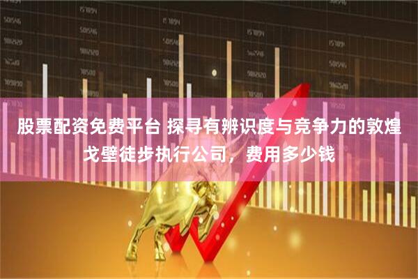 股票配资免费平台 探寻有辨识度与竞争力的敦煌戈壁徒步执行公司，费用多少钱