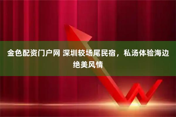 金色配资门户网 深圳较场尾民宿，私汤体验海边绝美风情