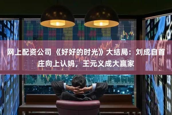 网上配资公司 《好好的时光》大结局：刘成自首庄向上认妈，王元义成大赢家