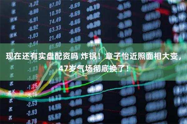 现在还有实盘配资吗 炸锅！章子怡近照面相大变，47岁气场彻底换了！