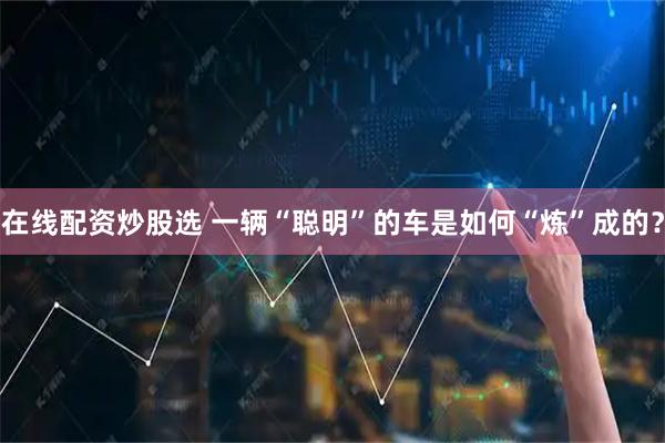 在线配资炒股选 一辆“聪明”的车是如何“炼”成的？