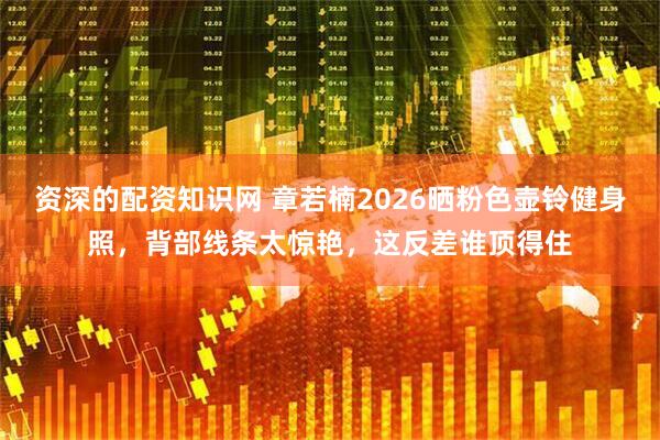 资深的配资知识网 章若楠2026晒粉色壶铃健身照，背部线条太惊艳，这反差谁顶得住