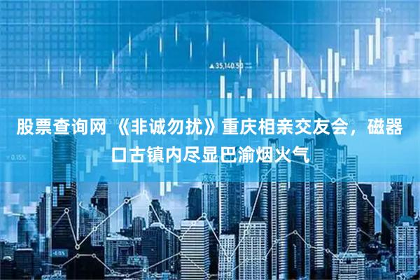 股票查询网 《非诚勿扰》重庆相亲交友会，磁器口古镇内尽显巴渝烟火气