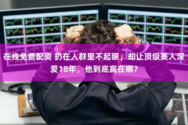 在线免费配资 扔在人群里不起眼，却让顶级美人深爱18年，他到底赢在哪？