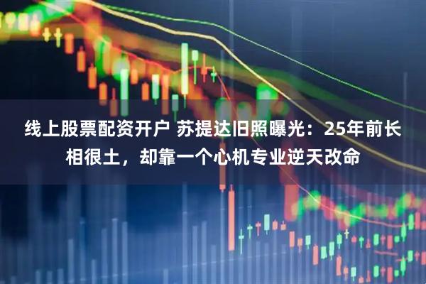 线上股票配资开户 苏提达旧照曝光：25年前长相很土，却靠一个心机专业逆天改命