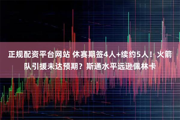 正规配资平台网站 休赛期签4人+续约5人！火箭队引援未达预期？斯通水平远逊佩林卡