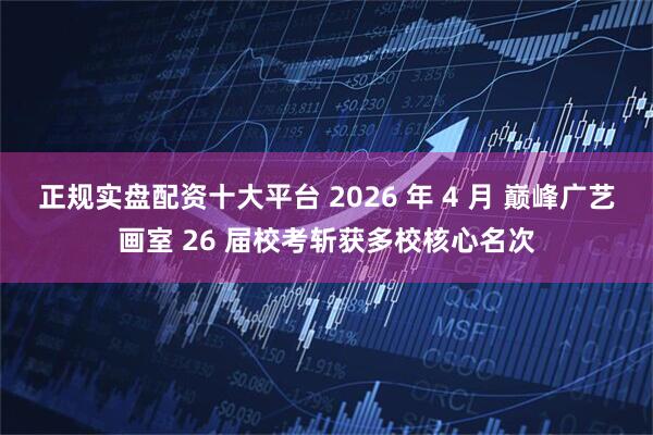 正规实盘配资十大平台 2026 年 4 月 巅峰广艺画室 26 届校考斩获多校核心名次