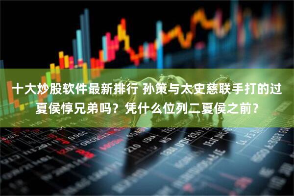 十大炒股软件最新排行 孙策与太史慈联手打的过夏侯惇兄弟吗？凭什么位列二夏侯之前？