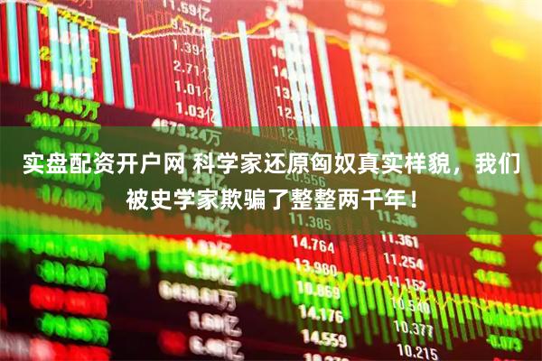 实盘配资开户网 科学家还原匈奴真实样貌，我们被史学家欺骗了整整两千年！