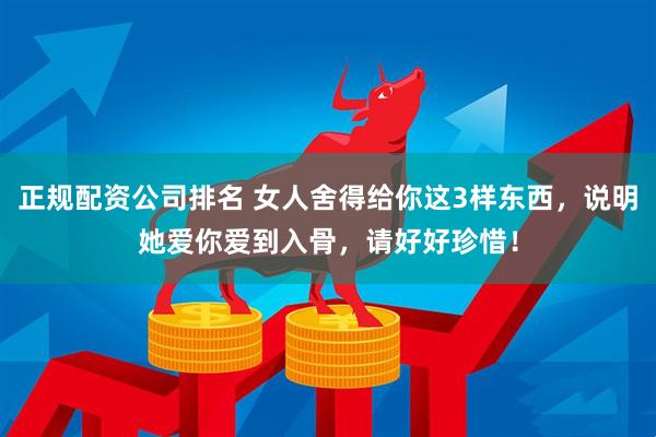 正规配资公司排名 女人舍得给你这3样东西，说明她爱你爱到入骨，请好好珍惜！