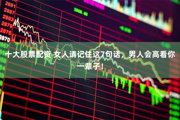 十大股票配资 女人请记住这7句话，男人会高看你一辈子！