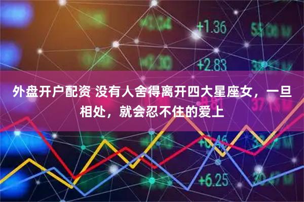外盘开户配资 没有人舍得离开四大星座女，一旦相处，就会忍不住的爱上