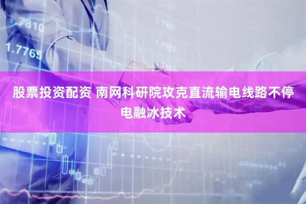 股票投资配资 南网科研院攻克直流输电线路不停电融冰技术